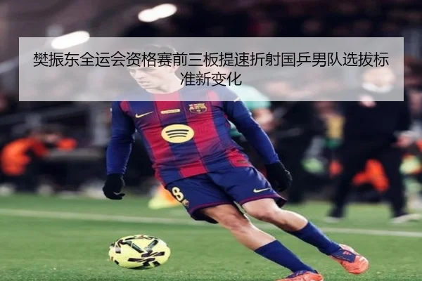 樊振东全运会资格赛前三板提速折射国乒男队选拔标准新变化